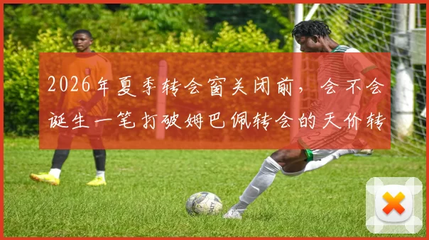 2026年夏季转会窗关闭前，会不会诞生一笔打破姆巴佩转会的天价转会费