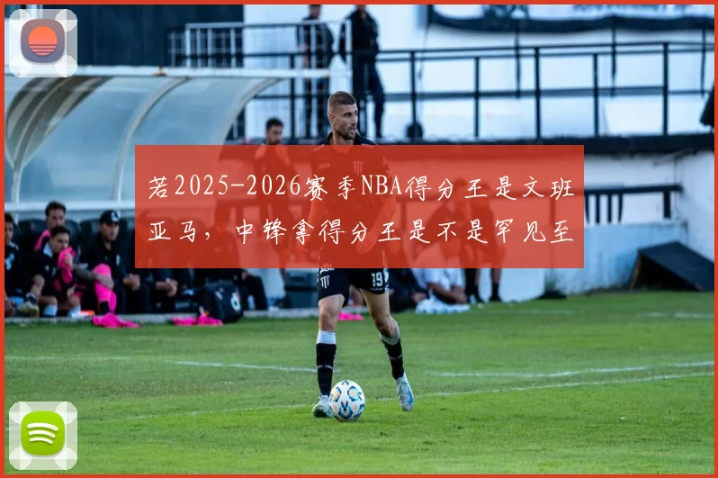 若2025-2026赛季NBA得分王是文班亚马，中锋拿得分王是不是罕见至极